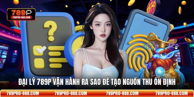Đại lý 789p vận hành ra sao để tạo nguồn thu ổn định